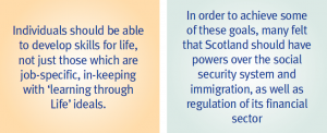 Quotes: Individuals should be able to develop skills for life, not just those which are job-specific, in-keeping with "learning through life" ideals; and "In order to achieve some of these goals, many felt that Scotland should have powers over the social security system and immigration, as well as regulation of its financial sector